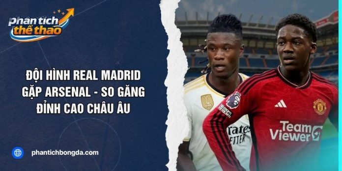 Đội Hình Real Madrid Gặp Arsenal - So Găng Đỉnh Cao Châu Âu