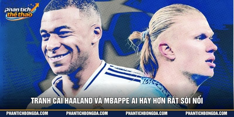 Tranh cãi Haaland và Mbappe ai hay hơn rất sôi nổi